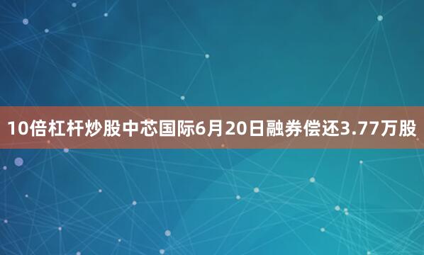 10倍杠杆炒股中芯国际6月20日融券偿还3.77万股