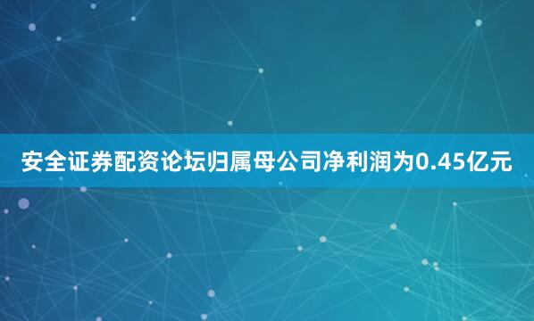 安全证券配资论坛归属母公司净利润为0.45亿元