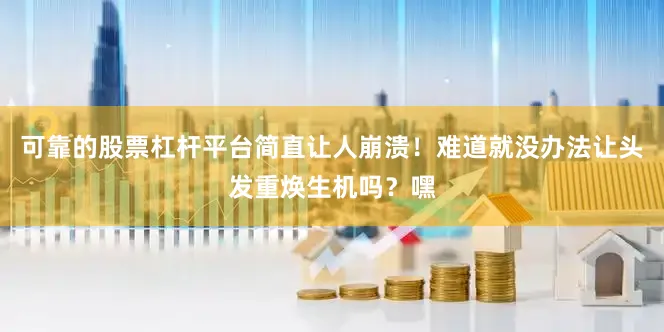 可靠的股票杠杆平台简直让人崩溃！难道就没办法让头发重焕生机吗？嘿