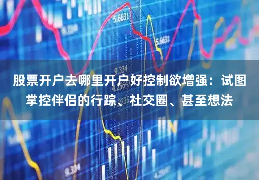 股票开户去哪里开户好控制欲增强：试图掌控伴侣的行踪、社交圈、甚至想法