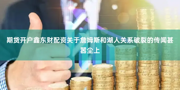 期货开户鑫东财配资关于詹姆斯和湖人关系破裂的传闻甚嚣尘上